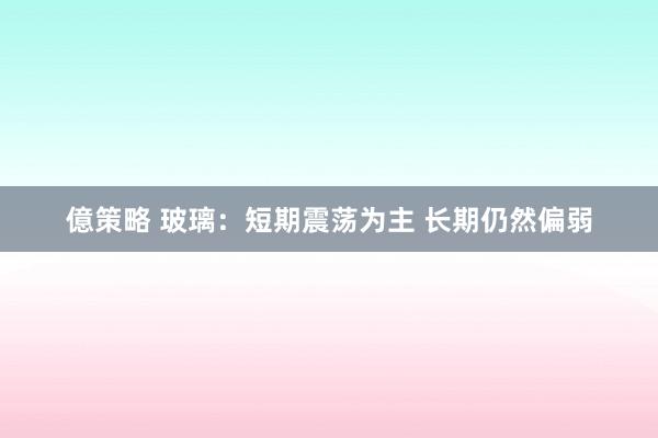 億策略 玻璃：短期震荡为主 长期仍然偏弱