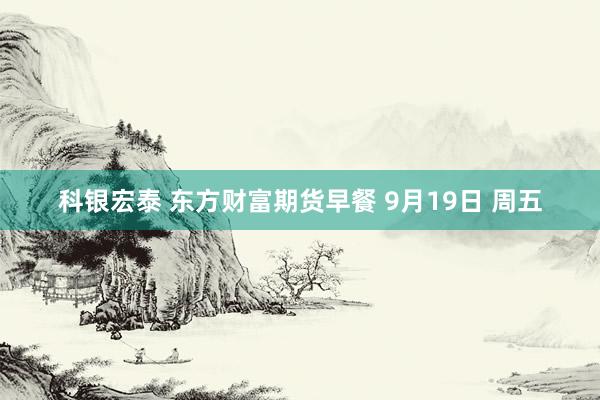 科银宏泰 东方财富期货早餐 9月19日 周五
