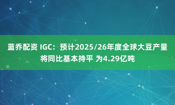 蓝乔配资 IGC：预计2025/26年度全球大豆产量将同比基本持平 为4.29亿吨
