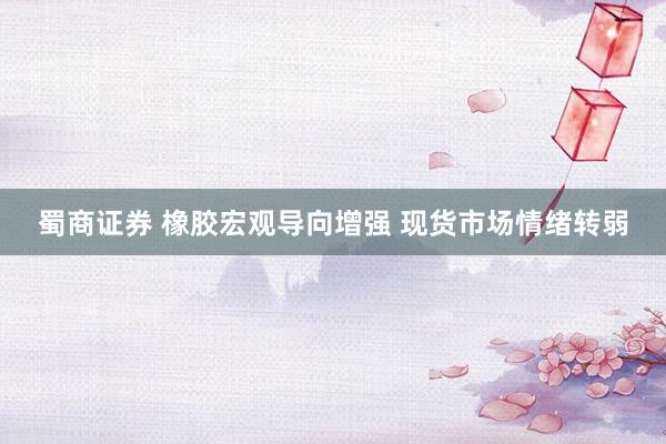 蜀商证券 橡胶宏观导向增强 现货市场情绪转弱