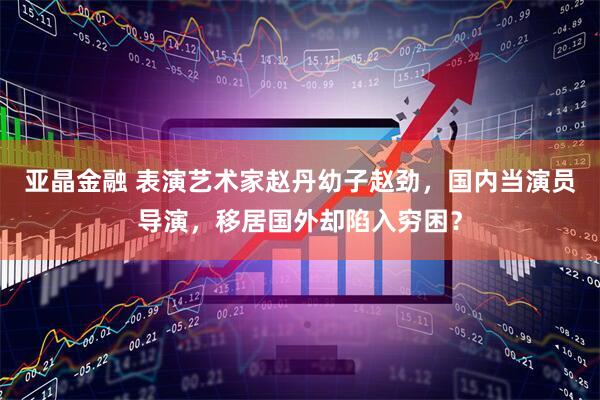 亚晶金融 表演艺术家赵丹幼子赵劲，国内当演员导演，移居国外却陷入穷困？