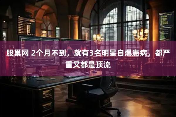 股巢网 2个月不到，就有3名明星自爆患病，都严重又都是顶流