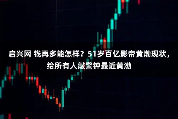 启兴网 钱再多能怎样？51岁百亿影帝黄渤现状，给所有人敲警钟最近黄渤