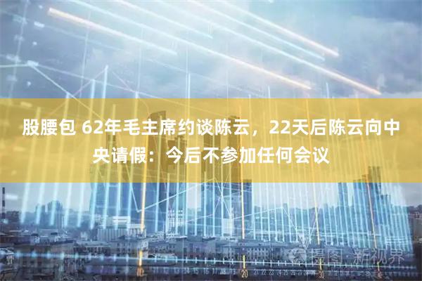股腰包 62年毛主席约谈陈云，22天后陈云向中央请假：今后不参加任何会议