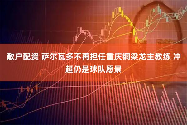 散户配资 萨尔瓦多不再担任重庆铜梁龙主教练 冲超仍是球队愿景