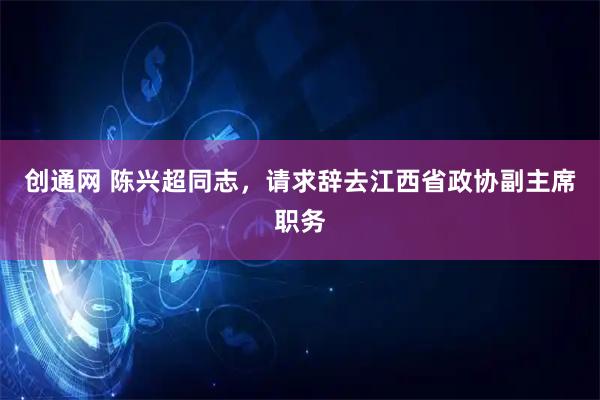 创通网 陈兴超同志，请求辞去江西省政协副主席职务