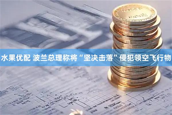 水果优配 波兰总理称将“坚决击落”侵犯领空飞行物