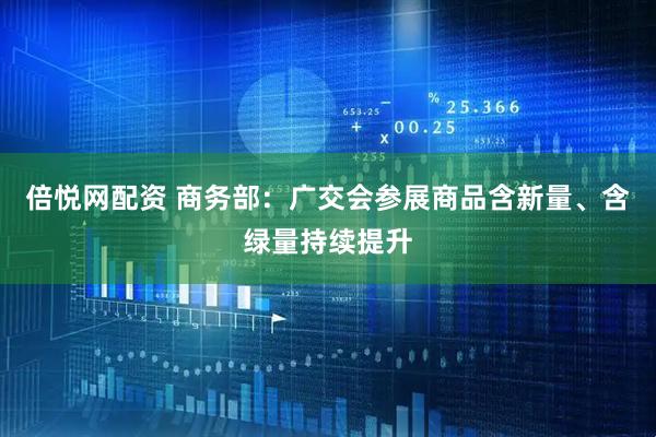 倍悦网配资 商务部：广交会参展商品含新量、含绿量持续提升