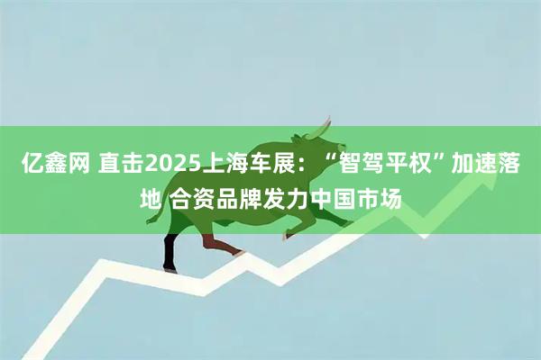 亿鑫网 直击2025上海车展：“智驾平权”加速落地 合资品牌发力中国市场