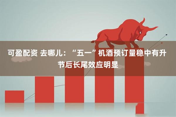 可盈配资 去哪儿：“五一”机酒预订量稳中有升 节后长尾效应明显