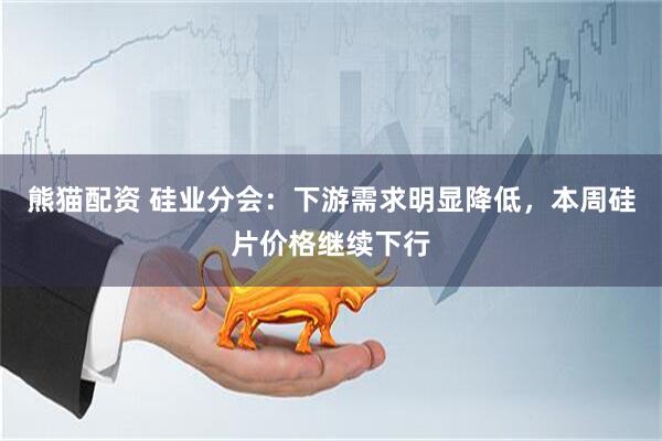 熊猫配资 硅业分会：下游需求明显降低，本周硅片价格继续下行
