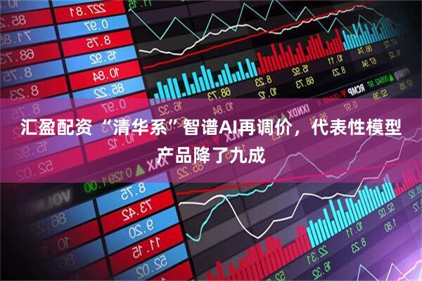 汇盈配资 “清华系”智谱AI再调价，代表性模型产品降了九成