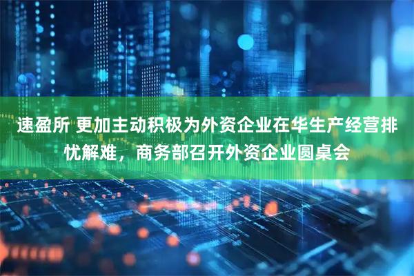 速盈所 更加主动积极为外资企业在华生产经营排忧解难，商务部召开外资企业圆桌会