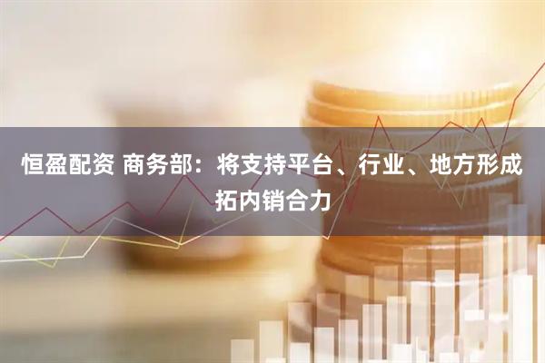 恒盈配资 商务部：将支持平台、行业、地方形成拓内销合力