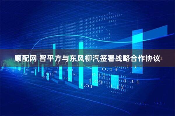 顺配网 智平方与东风柳汽签署战略合作协议