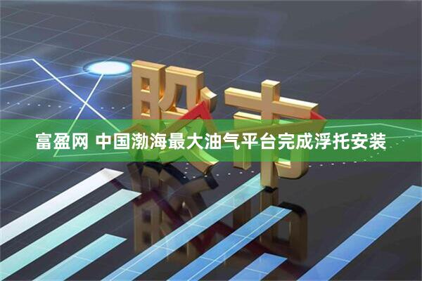 富盈网 中国渤海最大油气平台完成浮托安装