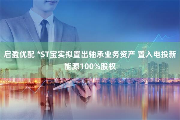 启盈优配 *ST宝实拟置出轴承业务资产 置入电投新能源100%股权
