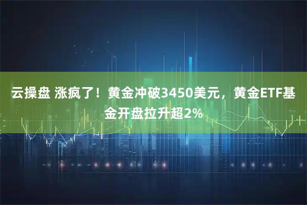云操盘 涨疯了！黄金冲破3450美元，黄金ETF基金开盘拉升超2%
