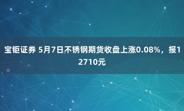 宝钜证券 5月7日不锈钢期货收盘上涨0.08%，报12710元