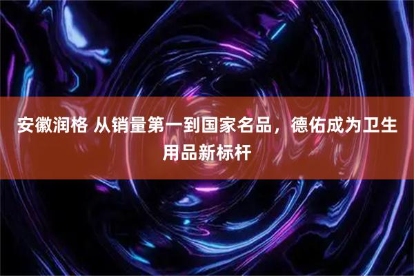 安徽润格 从销量第一到国家名品，德佑成为卫生用品新标杆