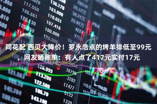 同花配 西贝大降价！罗永浩点的烤羊排低至99元，网友晒账单：有人点了417元实付17元