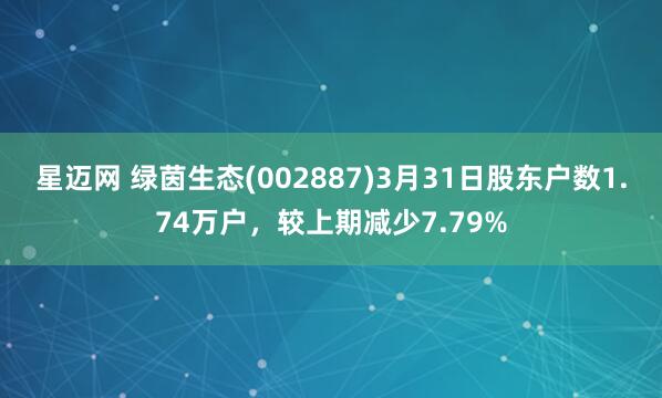 星迈网 绿茵生态(002887)3月31日股东户数1.74万户，较上期减少7.79%