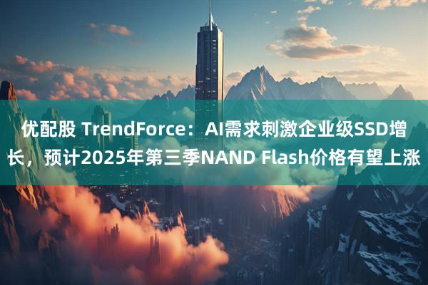 优配股 TrendForce：AI需求刺激企业级SSD增长，预计2025年第三季NAND Flash价格有望上涨