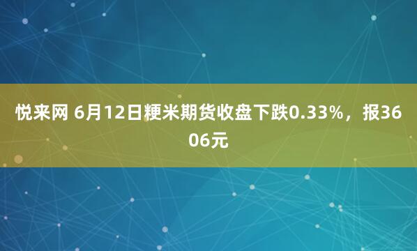 悦来网 6月12日粳米期货收盘下跌0.33%，报3606元