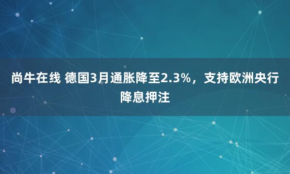 尚牛在线 德国3月通胀降至2.3%，支持欧洲央行降息押注