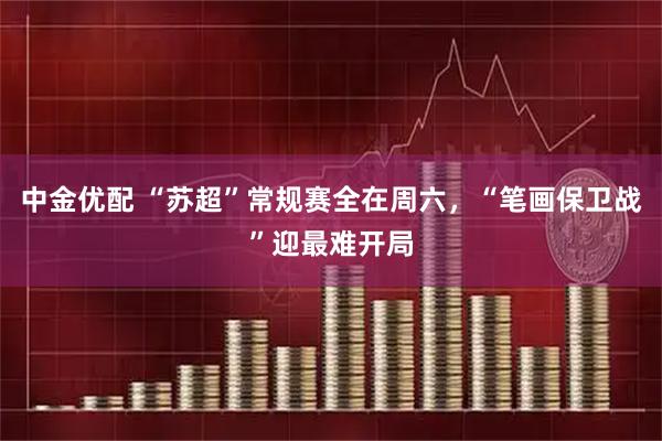 中金优配 “苏超”常规赛全在周六，“笔画保卫战”迎最难开局