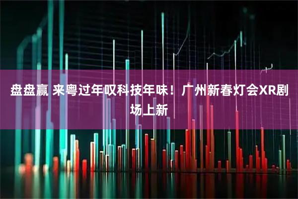 盘盘赢 来粤过年叹科技年味！广州新春灯会XR剧场上新