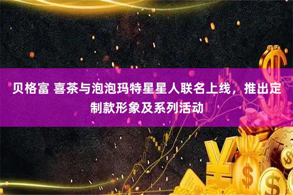 贝格富 喜茶与泡泡玛特星星人联名上线，推出定制款形象及系列活动