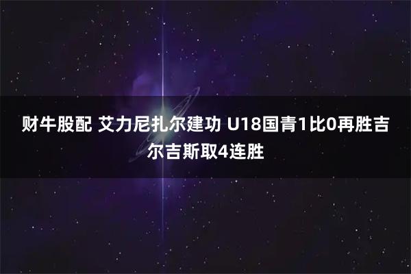 财牛股配 艾力尼扎尔建功 U18国青1比0再胜吉尔吉斯取4连胜