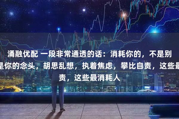 涌融优配 一段非常通透的话：消耗你的，不是别人，而是你的念头，胡思乱想，执着焦虑，攀比自责，这些最消耗人