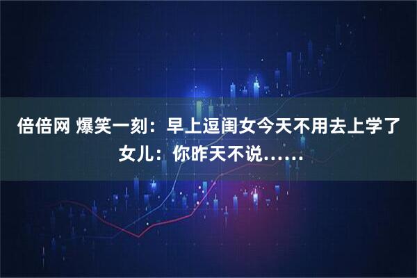倍倍网 爆笑一刻：早上逗闺女今天不用去上学了 女儿：你昨天不说……