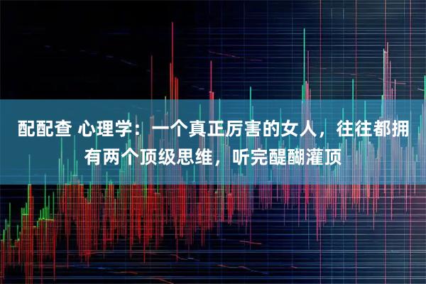 配配查 心理学:一个真正厉害的女人,往往都拥有两个顶级思维,听完醍醐灌顶